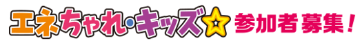 小学4年・5年・6年生のみなさん 「エネちゃれキッズ☆」参加者募集!